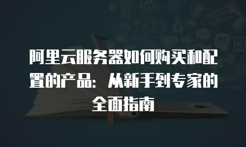 阿里云服务器如何购买和配置的产品：从新手到专家的全面指南