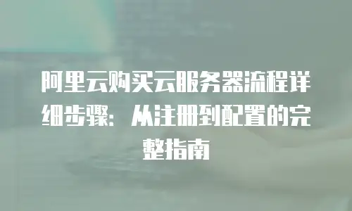 阿里云购买云服务器流程详细步骤：从注册到配置的完整指南