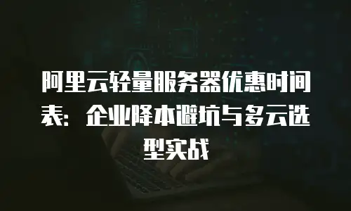 阿里云轻量服务器优惠时间表：企业降本避坑与多云选型实战