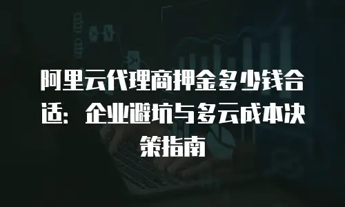 阿里云代理商押金多少钱合适：企业避坑与多云成本决策指南