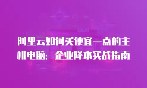 阿里云如何买便宜一点的主机电脑：企业降本实战指南