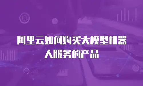 阿里云如何购买大模型机器人服务的产品