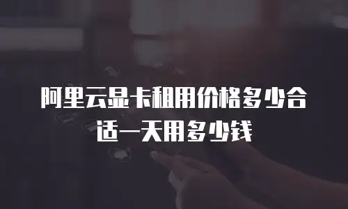 阿里云显卡租用价格多少合适一天用多少钱