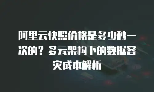 阿里云快照价格是多少秒一次的？多云架构下的数据容灾成本解析
