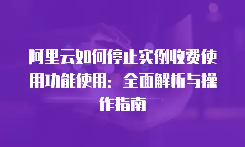 阿里云如何停止实例收费使用功能使用：全面解析与操作指南