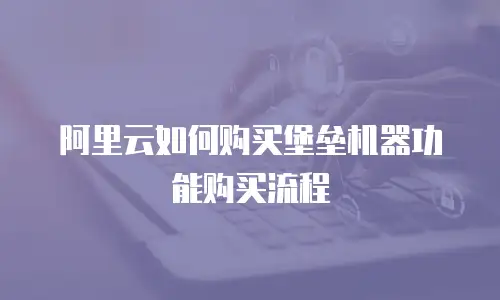 阿里云如何购买堡垒机器功能购买流程