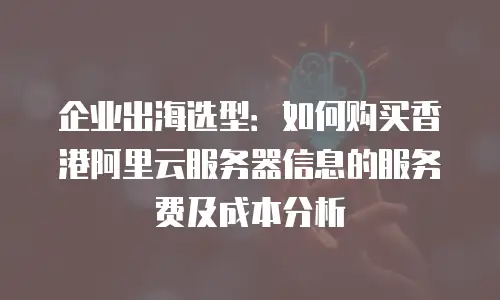 企业出海选型：如何购买香港阿里云服务器信息的服务费及成本分析