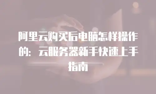 阿里云购买后电脑怎样操作的：云服务器新手快速上手指南
