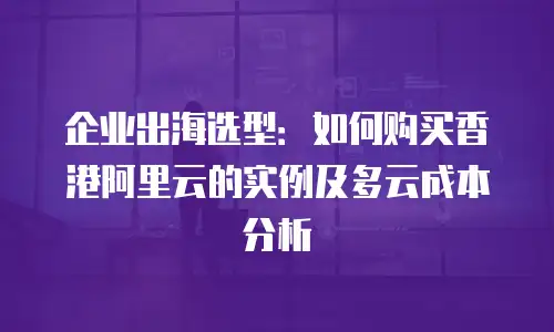 企业出海选型：如何购买香港阿里云的实例及多云成本分析