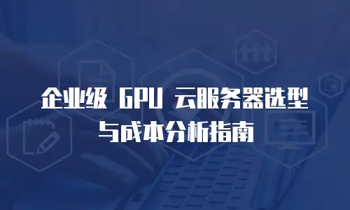 企业级 GPU 云服务器选型与成本分析指南