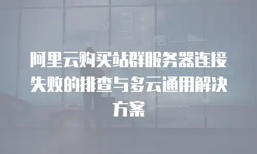阿里云购买站群服务器连接失败的排查与多云通用解决方案