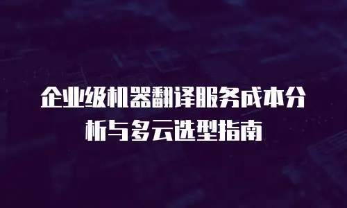 企业级机器翻译服务成本分析与多云选型指南