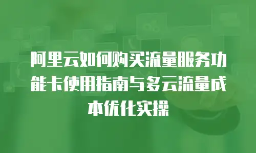 阿里云如何购买流量服务功能卡使用指南与多云流量成本优化实操