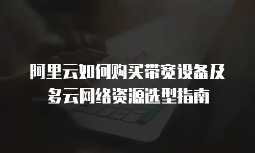 阿里云如何购买带宽设备及多云网络资源选型指南