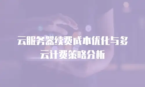 云服务器续费成本优化与多云计费策略分析