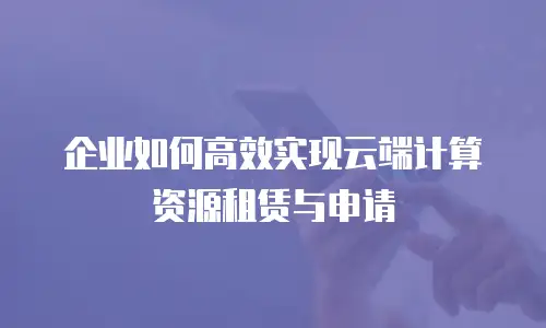 企业如何高效实现云端计算资源租赁与申请