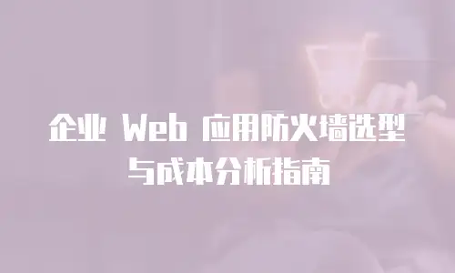 企业 Web 应用防火墙选型与成本分析指南