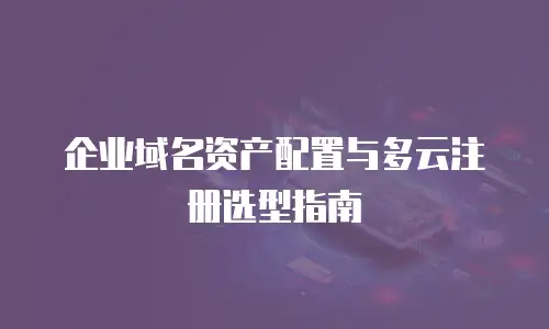 企业域名资产配置与多云注册选型指南