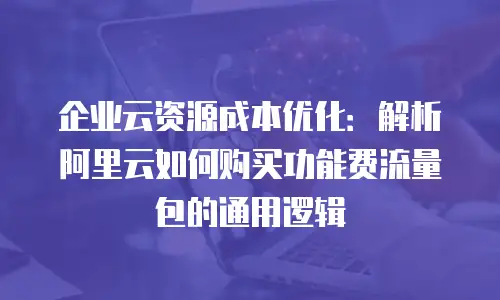 企业云资源成本优化：解析阿里云如何购买功能费流量包的通用逻辑