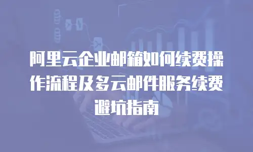 阿里云企业邮箱如何续费操作流程及多云邮件服务续费避坑指南