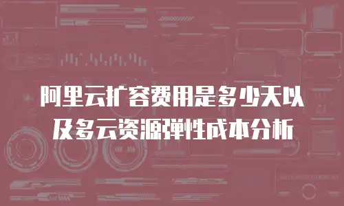 阿里云扩容费用是多少天以及多云资源弹性成本分析