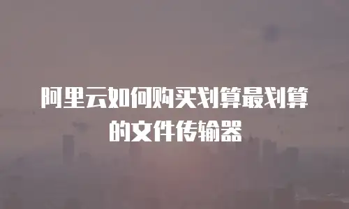 阿里云如何购买划算最划算的文件传输器