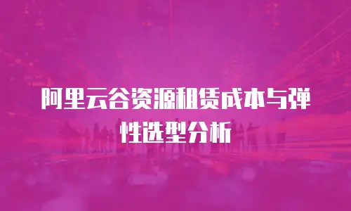 阿里云谷资源租赁成本与弹性选型分析