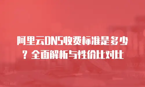 阿里云DNS收费标准是多少？全面解析与性价比对比