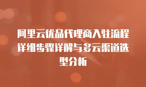 阿里云优品代理商入驻流程详细步骤详解与多云渠道选型分析