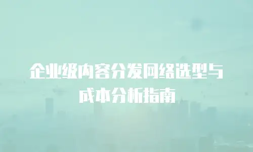 企业级内容分发网络选型与成本分析指南