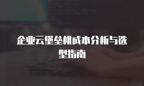企业云堡垒机成本分析与选型指南