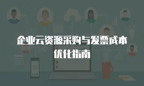 企业云资源采购与发票成本优化指南