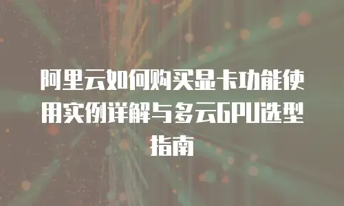 阿里云如何购买显卡功能使用实例详解与多云GPU选型指南