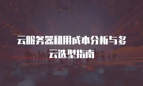 云服务器租用成本分析与多云选型指南