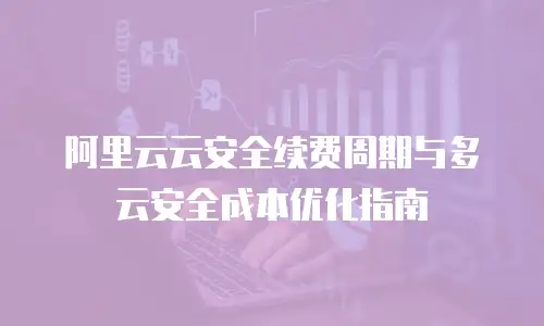 阿里云云安全续费周期与多云安全成本优化指南