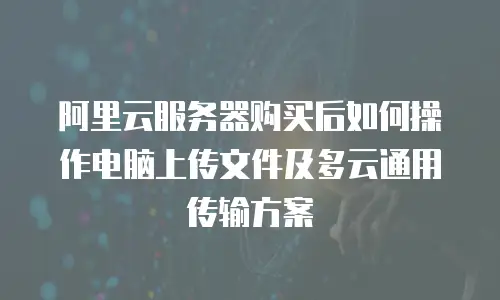 阿里云服务器购买后如何操作电脑上传文件及多云通用传输方案