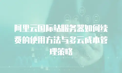 阿里云国际站服务器如何续费的使用方法与多云成本管理策略