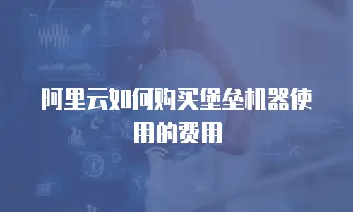 阿里云如何购买堡垒机器使用的费用
