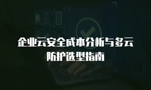 企业云安全成本分析与多云防护选型指南