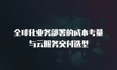 全球化业务部署的成本考量与云服务交付选型