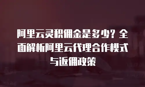 阿里云灵积佣金是多少？全面解析阿里云代理合作模式与返佣政策