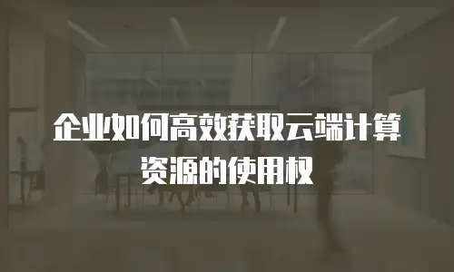 企业如何高效获取云端计算资源的使用权