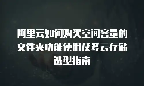 阿里云如何购买空间容量的文件夹功能使用及多云存储选型指南