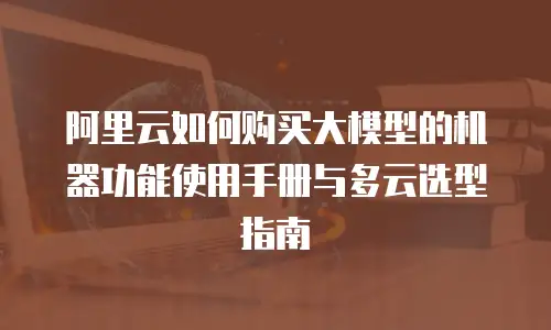 阿里云如何购买大模型的机器功能使用手册与多云选型指南