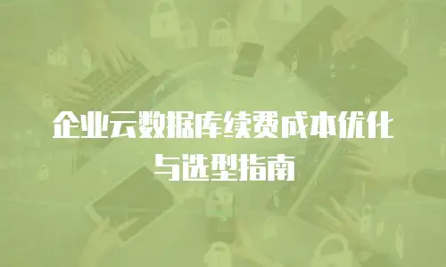 企业云数据库续费成本优化与选型指南