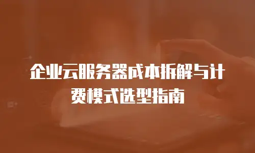 企业云服务器成本拆解与计费模式选型指南
