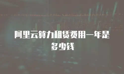 阿里云算力租赁费用一年是多少钱
