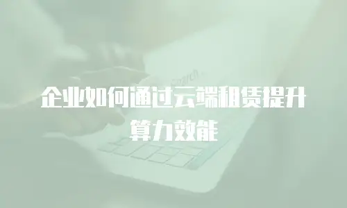 企业如何通过云端租赁提升算力效能