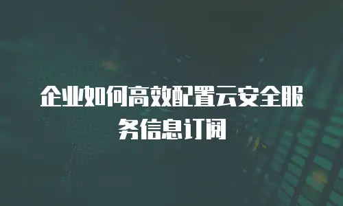 企业如何高效配置云安全服务信息订阅