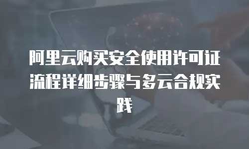 阿里云购买安全使用许可证流程详细步骤与多云合规实践